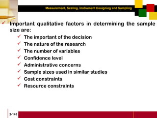 Measurement, Scaling, Instrument Designing and Sampling
3-145
 Important qualitative factors in determining the sample
size are:
 The important of the decision
 The nature of the research
 The number of variables
 Confidence level
 Administrative concerns
 Sample sizes used in similar studies
 Cost constraints
 Resource constraints
 