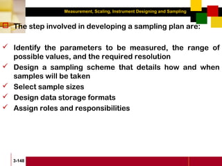 Measurement, Scaling, Instrument Designing and Sampling
3-148
 The step involved in developing a sampling plan are:
 Identify the parameters to be measured, the range of
possible values, and the required resolution
 Design a sampling scheme that details how and when
samples will be taken
 Select sample sizes
 Design data storage formats
 Assign roles and responsibilities
 