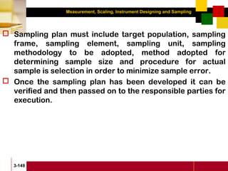 Measurement, Scaling, Instrument Designing and Sampling
3-149
 Sampling plan must include target population, sampling
frame, sampling element, sampling unit, sampling
methodology to be adopted, method adopted for
determining sample size and procedure for actual
sample is selection in order to minimize sample error.
 Once the sampling plan has been developed it can be
verified and then passed on to the responsible parties for
execution.
 