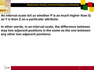 Measurement, Scaling, Instrument Designing and Sampling
3-15
An interval scale tell us whether P is as much higher than Q
as Y is than Z on a particular attribute.
In other words, in an interval scale, the difference between
may two adjacent positions is the same as the one between
any other two adjacent positions.
 