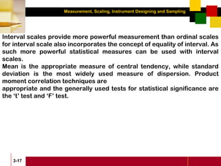 Measurement, Scaling, Instrument Designing and Sampling
3-17
Interval scales provide more powerful measurement than ordinal scales
for interval scale also incorporates the concept of equality of interval. As
such more powerful statistical measures can be used with interval
scales.
Mean is the appropriate measure of central tendency, while standard
deviation is the most widely used measure of dispersion. Product
moment correlation techniques are
appropriate and the generally used tests for statistical significance are
the ‘t’ test and ‘F’ test.
 