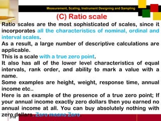 Measurement, Scaling, Instrument Designing and Sampling
3-18
(C) Ratio scale
Ratio scales are the most sophisticated of scales, since it
incorporates all the characteristics of nominal, ordinal and
interval scales.
As a result, a large number of descriptive calculations are
applicable.
This is a scale with a true zero point.
It also has all of the lower level characteristics of equal
intervals, rank order, and ability to mark a value with a
name.
Some examples are height, weight, response time, annual
income etc..
Here is an example of the presence of a true zero point; If
your annual income exactly zero dollars then you earned no
annual income at all. You can buy absolutely nothing with
zero dollars. Zero means Zero.
 