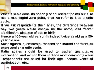 Measurement, Scaling, Instrument Designing and Sampling
3-19
When a scale consists not only of equidistant points but also
has a meaningful zero point, then we refer to it as a ratio
scale.
If we ask respondents their ages, the difference between
any two years would always be the same, and “zero”
signifies the absence of age or birth.
Hence a 100-year old person is indeed twice as old as a 50-
year old one .
Sales figures, quantities purchased and market share are all
expressed on a ratio scale.
Ratio scales should be used to gather quantitative
information, and we see them perhaps most commonly when
respondents are asked for their age, income, years of
participation, etc..
 