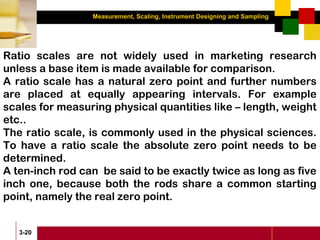 Measurement, Scaling, Instrument Designing and Sampling
3-20
Ratio scales are not widely used in marketing research
unless a base item is made available for comparison.
A ratio scale has a natural zero point and further numbers
are placed at equally appearing intervals. For example
scales for measuring physical quantities like – length, weight
etc..
The ratio scale, is commonly used in the physical sciences.
To have a ratio scale the absolute zero point needs to be
determined.
A ten-inch rod can be said to be exactly twice as long as five
inch one, because both the rods share a common starting
point, namely the real zero point.
 