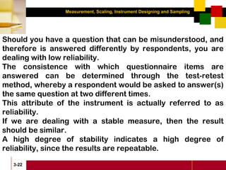 Measurement, Scaling, Instrument Designing and Sampling
3-22
Should you have a question that can be misunderstood, and
therefore is answered differently by respondents, you are
dealing with low reliability.
The consistence with which questionnaire items are
answered can be determined through the test-retest
method, whereby a respondent would be asked to answer(s)
the same question at two different times.
This attribute of the instrument is actually referred to as
reliability.
If we are dealing with a stable measure, then the result
should be similar.
A high degree of stability indicates a high degree of
reliability, since the results are repeatable.
 