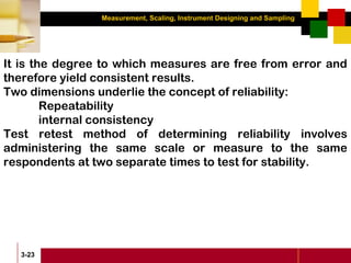 Measurement, Scaling, Instrument Designing and Sampling
3-23
It is the degree to which measures are free from error and
therefore yield consistent results.
Two dimensions underlie the concept of reliability:
Repeatability
internal consistency
Test retest method of determining reliability involves
administering the same scale or measure to the same
respondents at two separate times to test for stability.
 