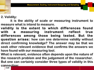 Measurement, Scaling, Instrument Designing and Sampling
3-24
2. Validity:
it is the ability of scale or measuring instrument to
measure what is intend to measure.
validity is the extent to which differences found
with a measuring instrument reflect true
differences among those being tested. But the
question arises: how can one determine validity without
direct confirming knowledge? The answer may be that we
seek other relevant evidence that confirms the answers we
have found with our measuring tool.
What is relevant, evidence often depends upon the nature of
the research problem and the judgement of the researcher.
But one can certainly consider three types of validity in this
connection:
 