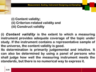 Measurement, Scaling, Instrument Designing and Sampling
3-25
(i) Content validity;
(ii) Criterion-related validity and
(iii) Construct validity
(i) Content validity is the extent to which a measuring
instrument provides adequate coverage of the topic under
study. If the instrument contains a representative sample of
the universe, the content validity is good.
Its determination is primarily judgemental and intuitive. It
can also be determined by using a panel of persons who
shall judge how well the measuring instrument meets the
standards, but there is no numerical way to express it.
 