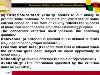 Measurement, Scaling, Instrument Designing and Sampling
3-26
(ii) Criterion-related validity relates to our ability to
predict some outcome or estimate the existence of some
current condition. This form of validity reflects the success
of measures used for some empirical estimating purpose.
The concerned criterion must possess the following
qualities:
Relevance: (A criterion is relevant if it is defined in terms
we judge to be the proper measure.)
Freedom from bias: (Freedom from bias is attained when
the criterion gives each subject an equal opportunity to
score well.)
Reliability: (A reliable criterion is stable or reproducible.)
Availability: (The information specified by the criterion
must be available.)
 