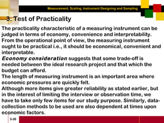 Measurement, Scaling, Instrument Designing and Sampling
3-30
3. Test of Practicality
The practicality characteristic of a measuring instrument can be
judged in terms of economy, convenience and interpretability.
From the operational point of view, the measuring instrument
ought to be practical i.e., it should be economical, convenient and
interpretable.
Economy consideration suggests that some trade-off is
needed between the ideal research project and that which the
budget can afford.
The length of measuring instrument is an important area where
economic pressures are quickly felt.
Although more items give greater reliability as stated earlier, but
in the interest of limiting the interview or observation time, we
have to take only few items for our study purpose. Similarly, data-
collection methods to be used are also dependent at times upon
economic factors.
 