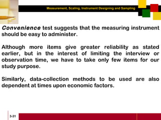 Measurement, Scaling, Instrument Designing and Sampling
3-31
Convenience test suggests that the measuring instrument
should be easy to administer.
Although more items give greater reliability as stated
earlier, but in the interest of limiting the interview or
observation time, we have to take only few items for our
study purpose.
Similarly, data-collection methods to be used are also
dependent at times upon economic factors.
 