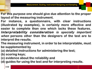 Measurement, Scaling, Instrument Designing and Sampling
3-32
For this purpose one should give due attention to the proper
layout of the measuring instrument.
For instance, a questionnaire, with clear instructions
(illustrated by examples), is certainly more effective and
easier to complete than one which lacks these features.
Interpretability consideration is specially important
when persons other than the designers of the test are to
interpret the results.
The measuring instrument, in order to be interpretable, must
be supplemented by
(a) detailed instructions for administering the test;
(b) scoring keys;
(c) evidence about the reliability and
(d) guides for using the test and for interpreting results.
 