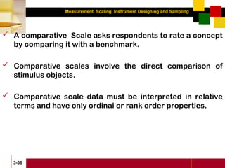Measurement, Scaling, Instrument Designing and Sampling
3-36
 A comparative Scale asks respondents to rate a concept
by comparing it with a benchmark.
 Comparative scales involve the direct comparison of
stimulus objects.
 Comparative scale data must be interpreted in relative
terms and have only ordinal or rank order properties.
 