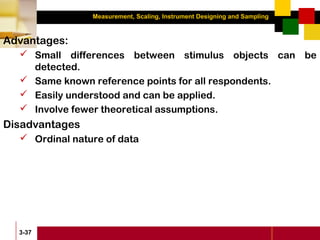 Measurement, Scaling, Instrument Designing and Sampling
3-37
Advantages:
 Small differences between stimulus objects can be
detected.
 Same known reference points for all respondents.
 Easily understood and can be applied.
 Involve fewer theoretical assumptions.
Disadvantages
 Ordinal nature of data
 