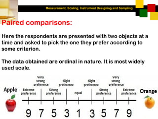 Measurement, Scaling, Instrument Designing and Sampling
3-39
Paired comparisons:
Here the respondents are presented with two objects at a
time and asked to pick the one they prefer according to
some criterion.
The data obtained are ordinal in nature. It is most widely
used scale.
 