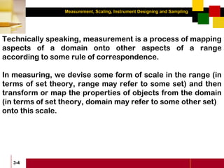 Measurement, Scaling, Instrument Designing and Sampling
3-4
Technically speaking, measurement is a process of mapping
aspects of a domain onto other aspects of a range
according to some rule of correspondence.
In measuring, we devise some form of scale in the range (in
terms of set theory, range may refer to some set) and then
transform or map the properties of objects from the domain
(in terms of set theory, domain may refer to some other set)
onto this scale.
 