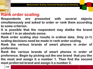 Measurement, Scaling, Instrument Designing and Sampling
3-40
Rank order scaling:
Respondents are presented with several objects
simultaneously and asked to order or rank them according
to some criterion.
It is possible that the respondent may dislike the brand
ranked 1 in an absolute sense.
Rank order scaling also results in ordinal data. Only (n-1)
scaling decisions need be made in rank order scaling.
Rank the various brands of smart phones in order of
preference.
Rank the various brands of smart phones in order of
preference. Begin by picking out the one brand that you like
the most and assign it a number 1. Then find the second
most preferred brand and assign it a number 2.
 