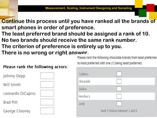 Measurement, Scaling, Instrument Designing and Sampling
3-41
Continue this process until you have ranked all the brands of
smart phones in order of preference.
The least preferred brand should be assigned a rank of 10.
No two brands should receive the same rank number.
The criterion of preference is entirely up to you.
There is no wrong or right answer.
 
