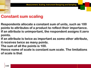 Measurement, Scaling, Instrument Designing and Sampling
3-43
Constant sum scaling
Respondents allocate a constant sum of units, such as 100
points to attributes of a product to reflect their importance.
If an attribute is unimportant, the respondent assigns it zero
points.
If an attribute is twice as important as some other attribute,
it receives twice as many points.
The sum of all the points is 100.
Hence name of scale is constant sum scale. The limitations
of scale is that
 