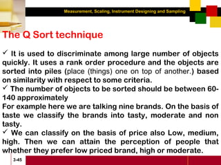 Measurement, Scaling, Instrument Designing and Sampling
3-45
The Q Sort technique
 It is used to discriminate among large number of objects
quickly. It uses a rank order procedure and the objects are
sorted into piles (place (things) one on top of another.) based
on similarity with respect to some criteria.
 The number of objects to be sorted should be between 60-
140 approximately
For example here we are talking nine brands. On the basis of
taste we classify the brands into tasty, moderate and non
tasty.
 We can classify on the basis of price also Low, medium,
high. Then we can attain the perception of people that
whether they prefer low priced brand, high or moderate.
 