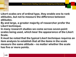 Measurement, Scaling, Instrument Designing and Sampling
3-55
Likert scales are of ordinal type, they enable one to rank
attitudes, but not to measure the difference between
attitudes.
By and large, a greater majority of researcher prefer the
Likert technique.
In many research studies we come across seven-point
scales being used, which bear the appearance of the Likert
Scale.
It must be noted that the typical Likert technique requires an
item analysis to establish that all the items in the scale
measure the same attitude – no matter whether the scale
has five or more points.
 