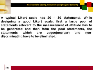 Measurement, Scaling, Instrument Designing and Sampling
3-57
A typical Likert scale has 20 – 30 statements. While
designing a good Likert scale, first a large pool of
statements relevant to the measurement of attitude has to
be generated and then from the pool statements, the
statements which are vague(unclear) and non-
discriminating have to be eliminated.
 