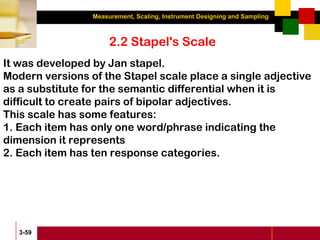 Measurement, Scaling, Instrument Designing and Sampling
3-59
2.2 Stapel's Scale
It was developed by Jan stapel.
Modern versions of the Stapel scale place a single adjective
as a substitute for the semantic differential when it is
difficult to create pairs of bipolar adjectives.
This scale has some features:
1. Each item has only one word/phrase indicating the
dimension it represents
2. Each item has ten response categories.
 