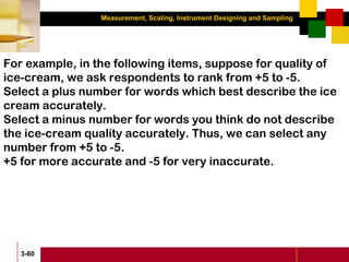 Measurement, Scaling, Instrument Designing and Sampling
3-60
For example, in the following items, suppose for quality of
ice-cream, we ask respondents to rank from +5 to -5.
Select a plus number for words which best describe the ice
cream accurately.
Select a minus number for words you think do not describe
the ice-cream quality accurately. Thus, we can select any
number from +5 to -5.
+5 for more accurate and -5 for very inaccurate.
 