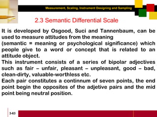 Measurement, Scaling, Instrument Designing and Sampling
3-63
2.3 Semantic Differential Scale
It is developed by Osgood, Suci and Tannenbaum, can be
used to measure attitudes from the meaning
(semantic = meaning or psychological significance) which
people give to a word or concept that is related to an
attitude object.
This instrument consists of a series of bipolar adjectives
such as fair – unfair, pleasant – unpleasant, good – bad,
clean-dirty, valuable-worthless etc.
Each pair constitutes a continnum of seven points, the end
point begin the opposites of the adjetive pairs and the mid
point being neutral position.
 
