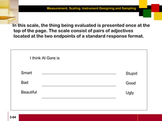 Measurement, Scaling, Instrument Designing and Sampling
3-64
In this scale, the thing being evaluated is presented once at the
top of the page. The scale consist of pairs of adjectives
located at the two endpoints of a standard response format.
I think Al Gore is
Smart
Bad
Beautiful
Stupid
Good
Ugly
 