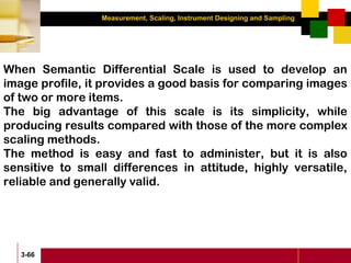 Measurement, Scaling, Instrument Designing and Sampling
3-66
When Semantic Differential Scale is used to develop an
image profile, it provides a good basis for comparing images
of two or more items.
The big advantage of this scale is its simplicity, while
producing results compared with those of the more complex
scaling methods.
The method is easy and fast to administer, but it is also
sensitive to small differences in attitude, highly versatile,
reliable and generally valid.
 