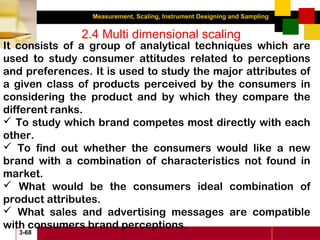 Measurement, Scaling, Instrument Designing and Sampling
3-68
2.4 Multi dimensional scaling
It consists of a group of analytical techniques which are
used to study consumer attitudes related to perceptions
and preferences. It is used to study the major attributes of
a given class of products perceived by the consumers in
considering the product and by which they compare the
different ranks.
 To study which brand competes most directly with each
other.
 To find out whether the consumers would like a new
brand with a combination of characteristics not found in
market.
 What would be the consumers ideal combination of
product attributes.
 What sales and advertising messages are compatible
with consumers brand perceptions.
 