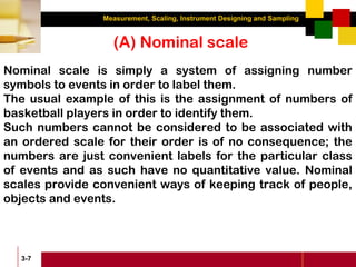 Measurement, Scaling, Instrument Designing and Sampling
3-7
(A) Nominal scale
Nominal scale is simply a system of assigning number
symbols to events in order to label them.
The usual example of this is the assignment of numbers of
basketball players in order to identify them.
Such numbers cannot be considered to be associated with
an ordered scale for their order is of no consequence; the
numbers are just convenient labels for the particular class
of events and as such have no quantitative value. Nominal
scales provide convenient ways of keeping track of people,
objects and events.
 