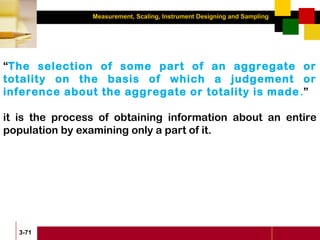 Measurement, Scaling, Instrument Designing and Sampling
3-71
“The selection of some part of an aggregate or
totality on the basis of which a judgement or
inference about the aggregate or totality is made.”
it is the process of obtaining information about an entire
population by examining only a part of it.
 