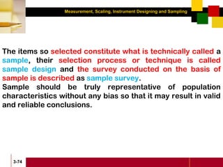 Measurement, Scaling, Instrument Designing and Sampling
3-74
The items so selected constitute what is technically called a
sample, their selection process or technique is called
sample design and the survey conducted on the basis of
sample is described as sample survey.
Sample should be truly representative of population
characteristics without any bias so that it may result in valid
and reliable conclusions.
 