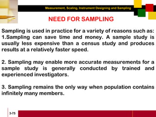 Measurement, Scaling, Instrument Designing and Sampling
3-75
NEED FOR SAMPLING
Sampling is used in practice for a variety of reasons such as:
1.Sampling can save time and money. A sample study is
usually less expensive than a census study and produces
results at a relatively faster speed.
2. Sampling may enable more accurate measurements for a
sample study is generally conducted by trained and
experienced investigators.
3. Sampling remains the only way when population contains
infinitely many members.
 