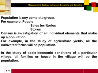Measurement, Scaling, Instrument Designing and Sampling
3-79
Population is any complete group.
For example. People
Sales territories
Stores
Census is investigation of all individual elements that make
up a population.
For example, in the study of agriculture yields, all the
cultivated farms will be population.
In the study of socio-economic conditions of a particular
village, all families or house in the village will be the
population.
 