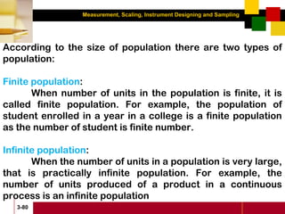 Measurement, Scaling, Instrument Designing and Sampling
3-80
According to the size of population there are two types of
population:
Finite population:
When number of units in the population is finite, it is
called finite population. For example, the population of
student enrolled in a year in a college is a finite population
as the number of student is finite number.
Infinite population:
When the number of units in a population is very large,
that is practically infinite population. For example, the
number of units produced of a product in a continuous
process is an infinite population
 