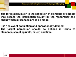 Measurement, Scaling, Instrument Designing and Sampling
3-81
The target population is the collection of elements or objects
that posses the information sought by the researcher and
about which inferences are to be made.
It is a relevant population and operationally defined.
The target population should be defined in terms of
elements, sampling units, extent and time
 