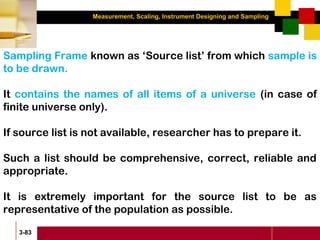 Measurement, Scaling, Instrument Designing and Sampling
3-83
Sampling Frame known as ‘Source list’ from which sample is
to be drawn.
It contains the names of all items of a universe (in case of
finite universe only).
If source list is not available, researcher has to prepare it.
Such a list should be comprehensive, correct, reliable and
appropriate.
It is extremely important for the source list to be as
representative of the population as possible.
 
