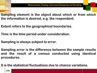 Measurement, Scaling, Instrument Designing and Sampling
3-85
Sampling element is the object about which or from which
the information is desired, e.g. the respondent.
Extent refers to the geographical boundaries.
Time is the time period under consideration.
Sampling is always subject to error.
Sampling error is the difference between the sample results
and the result of a census conducted using identical
procedures.
It is the statistical fluctuations due to chance variations.
 