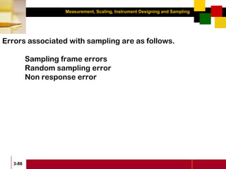 Measurement, Scaling, Instrument Designing and Sampling
3-86
Errors associated with sampling are as follows.
Sampling frame errors
Random sampling error
Non response error
 