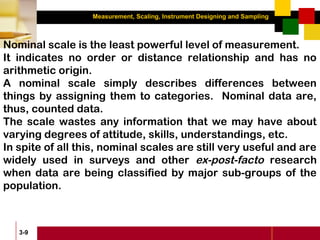 Measurement, Scaling, Instrument Designing and Sampling
3-9
Nominal scale is the least powerful level of measurement.
It indicates no order or distance relationship and has no
arithmetic origin.
A nominal scale simply describes differences between
things by assigning them to categories. Nominal data are,
thus, counted data.
The scale wastes any information that we may have about
varying degrees of attitude, skills, understandings, etc.
In spite of all this, nominal scales are still very useful and are
widely used in surveys and other ex-post-facto research
when data are being classified by major sub-groups of the
population.
 