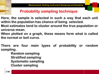Measurement, Scaling, Instrument Designing and Sampling
3-90
Probability sampling technique
Here, the sample is selected in such a way that each unit
within the population has chance of being selected.
Most estimates tend to cluster around the true population or
universe mean.
When plotted on a graph, these means form what is called
the normal or bell curve.
There are four main types of probability or random
sampling .
Random sampling
Stratified sampling
Systematic sampling
Cluster sampling
 