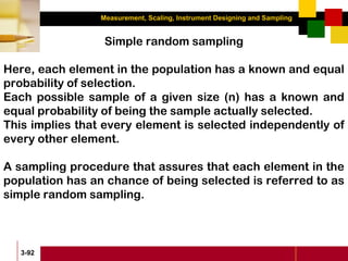 Measurement, Scaling, Instrument Designing and Sampling
3-92
Simple random sampling
Here, each element in the population has a known and equal
probability of selection.
Each possible sample of a given size (n) has a known and
equal probability of being the sample actually selected.
This implies that every element is selected independently of
every other element.
A sampling procedure that assures that each element in the
population has an chance of being selected is referred to as
simple random sampling.
 
