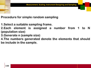 Measurement, Scaling, Instrument Designing and Sampling
3-95
Procedure for simple random sampling
1.Select a suitable sampling frame.
2.Each element is assigned a number from 1 to N
(population size)
3.Generate n (sample size)
4.The numbers generated denote the elements that should
be include in the sample.
 