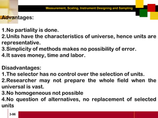 Measurement, Scaling, Instrument Designing and Sampling
3-96
Advantages:
1.No partiality is done.
2.Units have the characteristics of universe, hence units are
representative.
3.Simplicity of methods makes no possibility of error.
4.It saves money, time and labor.
Disadvantages:
1.The selector has no control over the selection of units.
2.Researcher may not prepare the whole field when the
universal is vast.
3.No homogeneous not possible
4.No question of alternatives, no replacement of selected
units
 