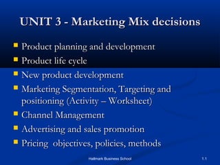 UNIT 3 - Marketing Mix decisionsUNIT 3 - Marketing Mix decisions
 Product planning and developmentProduct planning and development
 Product life cycleProduct life cycle
 New product developmentNew product development
 Marketing Segmentation, Targeting andMarketing Segmentation, Targeting and
positioning (Activity – Worksheet)positioning (Activity – Worksheet)
 Channel ManagementChannel Management
 Advertising and sales promotionAdvertising and sales promotion
 Pricing objectives, policies, methodsPricing objectives, policies, methods
1.1Hallmark Business School
 