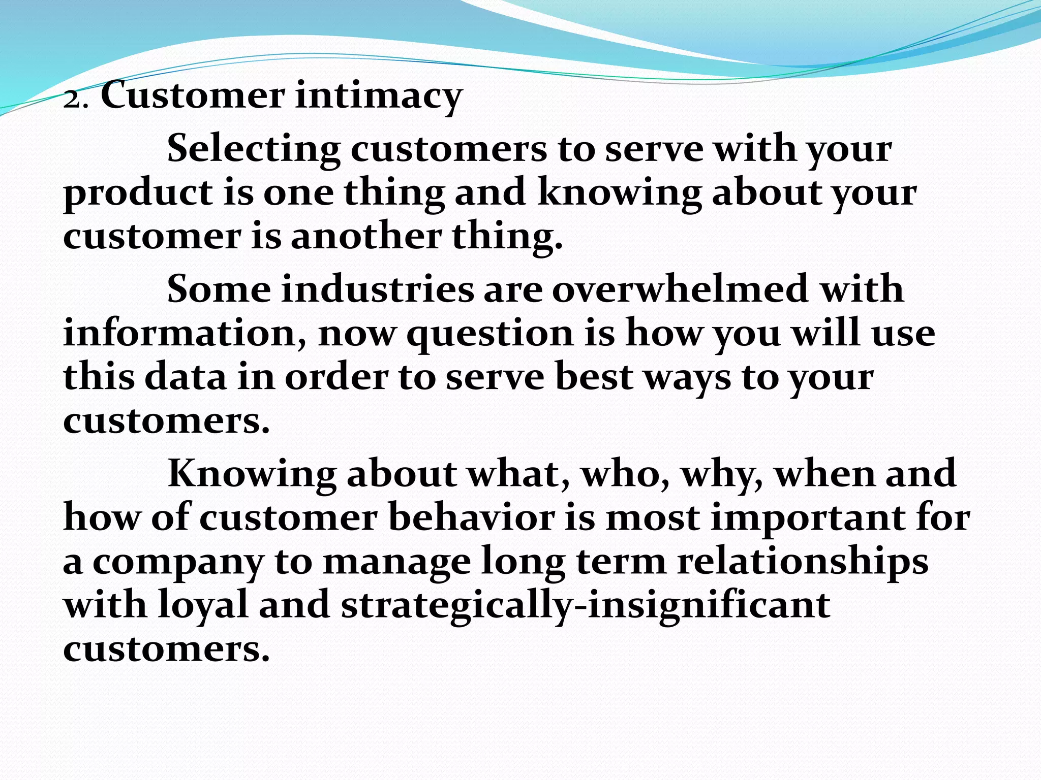 2. Customer intimacy
Selecting customers to serve with your
product is one thing and knowing about your
customer is another thing.
Some industries are overwhelmed with
information, now question is how you will use
this data in order to serve best ways to your
customers.
Knowing about what, who, why, when and
how of customer behavior is most important for
a company to manage long term relationships
with loyal and strategically-insignificant
customers.
 