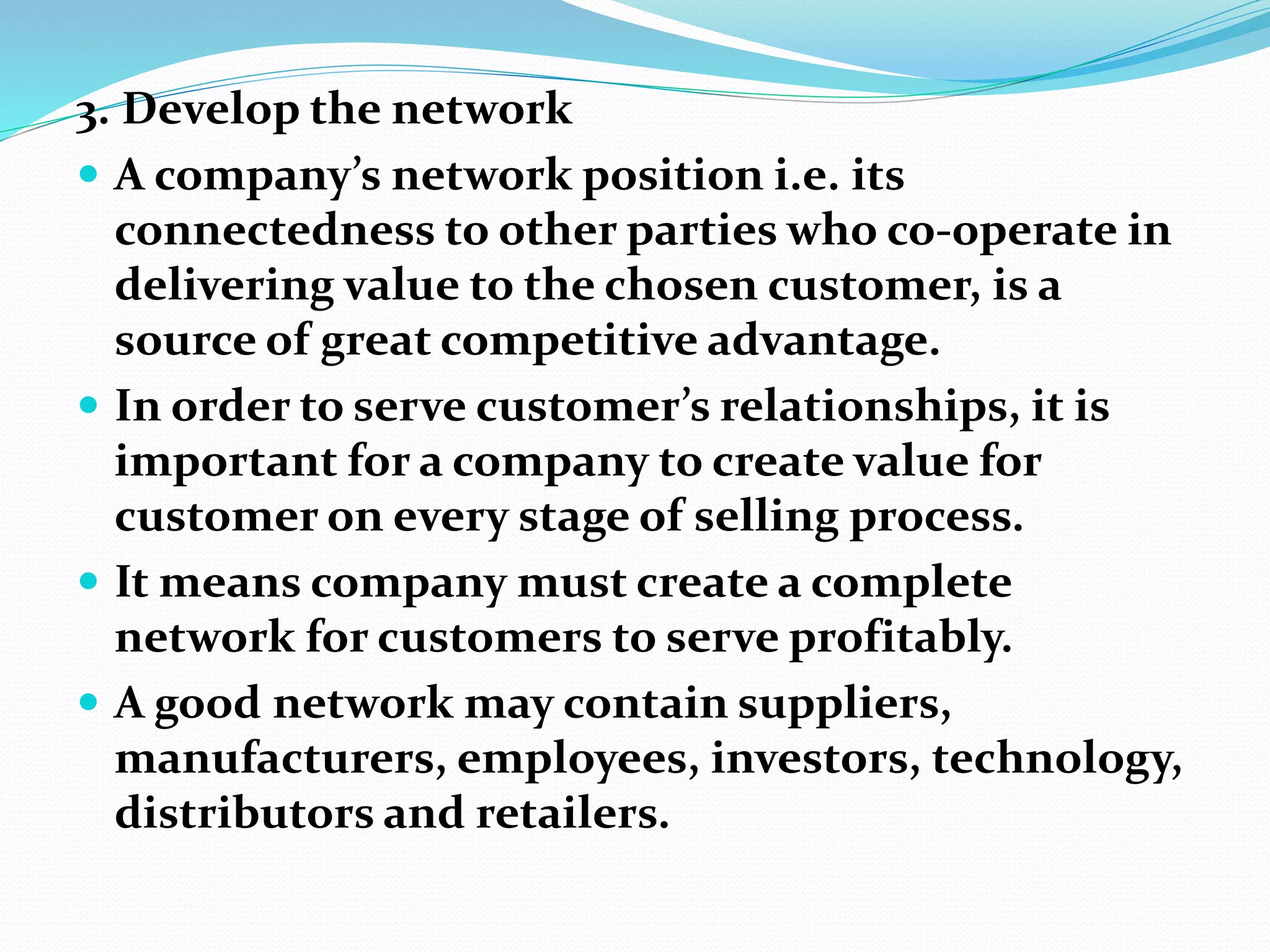 3. Develop the network
 A company’s network position i.e. its
connectedness to other parties who co-operate in
delivering value to the chosen customer, is a
source of great competitive advantage.
 In order to serve customer’s relationships, it is
important for a company to create value for
customer on every stage of selling process.
 It means company must create a complete
network for customers to serve profitably.
 A good network may contain suppliers,
manufacturers, employees, investors, technology,
distributors and retailers.
 
